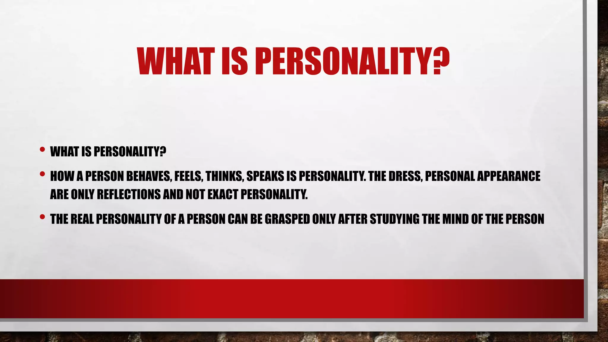 WHAT IS PERSONALITY?
• WHAT IS PERSONALITY?
• HOW A PERSON BEHAVES, FEELS, THINKS, SPEAKS IS PERSONALITY. THE DRESS, PERSONAL APPEARANCE
ARE ONLY REFLECTIONS AND NOT EXACT PERSONALITY.
• THE REAL PERSONALITY OF A PERSON CAN BE GRASPED ONLY AFTER STUDYING THE MIND OF THE PERSON
 