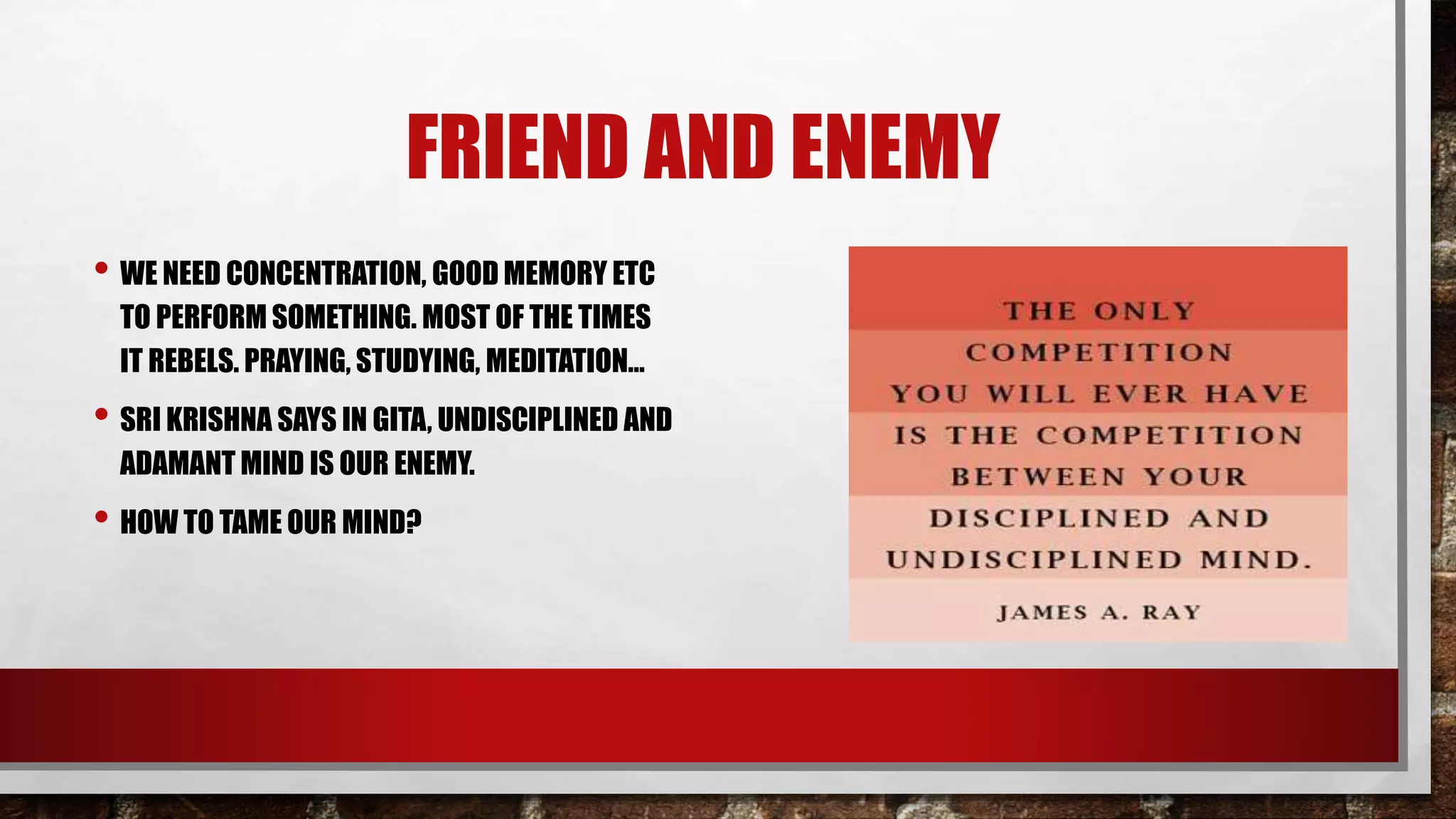 FRIEND AND ENEMY
• WE NEED CONCENTRATION, GOOD MEMORY ETC
TO PERFORM SOMETHING. MOST OF THE TIMES
IT REBELS. PRAYING, STUDYING, MEDITATION…
• SRI KRISHNA SAYS IN GITA, UNDISCIPLINED AND
ADAMANT MIND IS OUR ENEMY.
• HOW TO TAME OUR MIND?
 