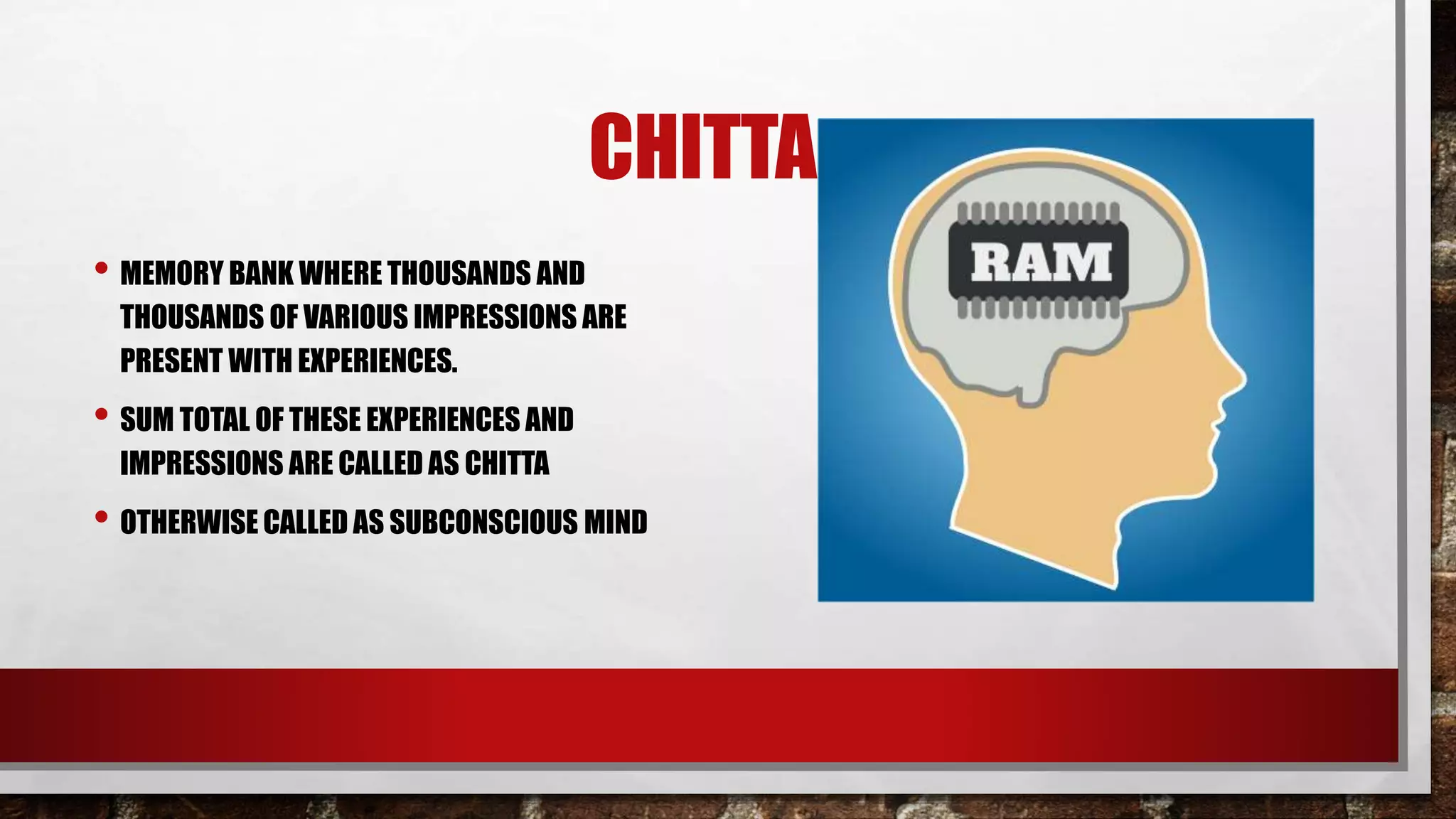 CHITTA
• MEMORY BANK WHERE THOUSANDS AND
THOUSANDS OF VARIOUS IMPRESSIONS ARE
PRESENT WITH EXPERIENCES.
• SUM TOTAL OF THESE EXPERIENCES AND
IMPRESSIONS ARE CALLED AS CHITTA
• OTHERWISE CALLED AS SUBCONSCIOUS MIND
 