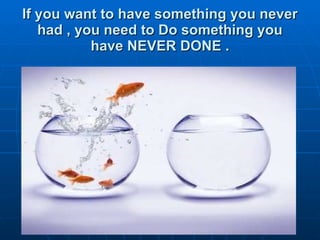 If you want to have something you never had , you need to Do something you have NEVER DONE . 