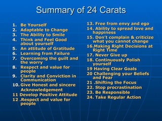 Summary of 24 Carats Be Yourself Adaptable to Change The Ability to Smile Think and Feel Good about yourself  An attitude of Gratitude Learning from Failure  Overcoming the guilt and the worry Respect and value for people Clarity and Conviction in Communication Give Honest and sincere Acknowledgement 11 Develop Positive Attitude 12 .Respect and value for people 13. Free from envy and ego 14. Ability to spread love and happiness 15. Don’t complain & criticize what you cannot change 16.Making Right Decisions at Right Time 17. Never Give up 18. Continuously Polish yourself 19 Having Clear Goals 20 Challenging your Beliefs and Fear 21 .Shifting the Focus 22. Stop procrastination 23. Be Responsible  24. Take Regular Action 