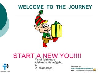 WELCOME TO THE JOURNEY




START A NEW YOU!!!!
      Vishal Kulshrestha
     Kulshrestha.vishal@yahoo
     .in                        Follow me on:

     +919258958680              http://vkulshrestha.blogspot.in
                                http://vkulshrestha.wordpress.com
 