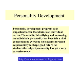 Personality Development  Personality development program is an important factor that decides an individual career.The need for identifying and improving an individuals personality has been felt a vital component by everyone who aspires for good responsibility to shape good future for students.the subject personality has got a very extensive scope . 