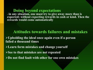 Doing beyond expectations -  in any situation, one must try to give away more than is expected; without expecting rewards in cash or kind. Then the rewards would come automatically   Attitudes towards failures and mistakes Upholding the ideal once again even if a person  failed a thousand times Learn form mistakes and change yourself See to that mistakes are not repeated Do not find fault with other for one own mistakes 