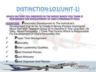 Personality Development Is The Individual‟s
    Development Cult So As To Create A Strong Positive Impression
    About Self With Targeted Group Or In General In The Long Run. He
    Talks About Punctuality. I Think The Factors Which Is Responsible
    For Development Of One's Personality Are:
       Proper Time Management.
       Rationality.
       Better Leadership Qualities.
       Goal Oriented Person.
       Good Motivator
       Good Organizer And Planner.
 