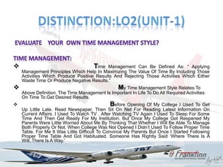                                      Time Management Can Be Defined As: “ Applying
    Management Principles Which Help In Maximizing The Value Of Time By Including Those
    Activities Which Produce Positive Results And Rejecting Those Activities Which Either
    Waste Time Or Produce Negative Results.”
                                                 My Time Management Style Relates To
    Above Definition. The Time Management Is Important In Life To Do All Required Activities
    On Time To Get Desired Results.
                                             Before Opening    Of My College I Used To Get
    Up Little Late. Read Newspaper, Then Sit On Net For Reading Latest Information On
    Current Affairs. I Used To Watch TV . After Watching TV Again I Used To Sleep For Some
    Time And Then Get Ready For My Institution. But Once My College Got Reopened My
    Parents Were Little Worried About Me By Thinking That Whether I Will Be Able To Manage
    Both Properly Or Not. When College Was Not Opened I Didn‟t Used To Follow Proper Time
    Table. For Me It Was Little Difficult To Convince My Parents But Once I Started Following
    Proper Time Table And Got Habituated. Someone Has Rightly Said „Where There Is A
    Will, There Is A Way.‟
 