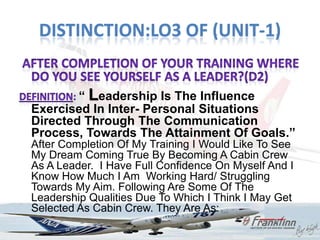 DISTINCTION:LO3 OF (UNIT-1)


        “ Leadership Is The Influence
Exercised In Inter- Personal Situations
Directed Through The Communication
Process, Towards The Attainment Of Goals.”
After Completion Of My Training I Would Like To See
My Dream Coming True By Becoming A Cabin Crew
As A Leader. I Have Full Confidence On Myself And I
Know How Much I Am Working Hard/ Struggling
Towards My Aim. Following Are Some Of The
Leadership Qualities Due To Which I Think I May Get
Selected As Cabin Crew. They Are As:
 