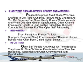 Pleasant Surprises Await Those Who Take
Chances In Life. Take A Chance, Take As Many Chances As
You Get Because One Never Really Knows Who-knows-who
And When One Gets Golden Opportunities. Often, Chance
Encounters Results In Long Lasting Friendship, Business
Contacts And Success For The „Open Self‟ Personality.

       From Family And Friends To Total
Strangers, Everyone Need „Friends-in-need‟ Because Human
Beings Have Often Been Called „Social Beings‟.

           „Open Self‟ People Are Always On Time Because
They Have No Time To Waste. People Who Value Time Are
Respected, Welcomed And Often Overwhelmed With
Opportunities.
 