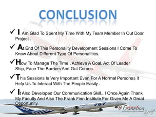  I Am Glad To Spent My Time With My Team Member In Out Door
  Project .

 At End Of This Personality Development Sessions I Come To
  Know About Different Type Of Personalities.

How To Manage The Time , Achieve A Goal, Act Of Leader
  Ship, Face The Barriers And Out Comes.

This Sessions Is Very Important Even For A Normal Personas It
  Help Us To Interact With The People Easily .

 It Also Developed Our Communication Skill.. I Once Again Thank
  My Faculty And Also The Frank Finn Institute For Given Me A Great
  Opportunity.
 
