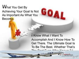 What you get by achieving your goal is not as important as what you become
   hat You Get By by achieving your goal.
Achieving Your Goal Is Not
As Important As What You
Become




                               Know What I Want To
                              Accomplish And I Know How To
                              Get There. The Ultimate Goal Is
                              To Be The Best. Whether That‟s
                              The Best Ever, Who Knows ? I
                              Hope So.
 
