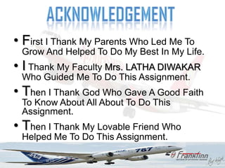 • First I Thank My Parents Who Led Me To
 Grow And Helped To Do My Best In My Life.
• I Thank My Faculty Mrs. LATHA DIWAKAR
 Who Guided Me To Do This Assignment.
• Then I Thank God Who Gave A Good Faith
 To Know About All About To Do This
 Assignment.
• Then I Thank My Lovable Friend Who
 Helped Me To Do This Assignment.
 