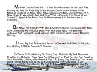 My First Day At Frankfinn… It Was Grand Moment In My Life I Was
Placing My Feet On First Step Of My Dream Carrier Some Where I Was
Nervous Because Of New Place, New Syllabus And New Environment. As A
New Student I Was Quite And Watching What Is Going In The Class When I
Started To Speak I Got Panic Due To Nervousness And Environmental
Changes.


     But Now I Am Friendly With This Environment After This Event Day Now
I Am Comparing My Previous Days With This Days Now I Am Become
Judicious And Rational I Could Manage Hard Situation With Correct Decision
Making.


       I Found My Self As Ambient Person I Checked Both Side Of Situation
And Holding A Middle Ground Of Situation


      In Terms Of Conditioning So Every Day I Motivate My Self. Because
Conditioning Definition Says “You Cant Change Your Past But You Can Develop
Your Future By Utilizing Your Present Well.” So Every Day Believing That I Am A
Good Human Being This Is My Self Conditioning Now According To My
Environment I Am Conditioning My Self To Adjust With Environment Like My
Office,
 Class And Family.
 