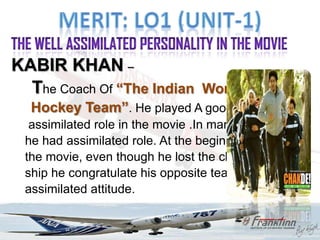 KABIR KHAN –
  The Coach Of “The Indian Women's
  Hockey Team”. He played A good
  assimilated role in the movie .In many scene
 he had assimilated role. At the beginning of
 the movie, even though he lost the champion
 ship he congratulate his opposite team with a
 assimilated attitude.
 