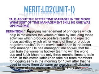 “ Applying management of principles which
help in maximizes the values of time by including those
activities which produce positive results and rejected
those activities which either waste of time or produce
negative results”. In the movie kabir khan is the better
time manager. He has managed time so well that he
can train the women‟s hockey team to win the world
cup and kabir khan has only three months times to train
them. In this movie kabir khan take his team members
for jogging early in the morning for 10km after that he
used to make them do warm up exercise. Following
are some of time management skills. They are:
 