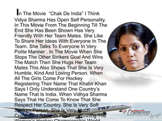 In The Movie    “Chak De India” I Think
Vidya Sharma Has Open Self Personality.
In This Movie From The Beginning Till The
End She Has Been Shown Has Very
Friendly With Her Team Mates. She Like
To Share Her Ideas With Everyone In The
Team. She Talks To Everyone In Very
Polite Manner . In The Movie When She
Stops The Other Strikers Goal And Wins
The Match Then She Hugs Her Team
Mates This Also Shows That She Is Very
Humble, Kind And Loving Person. When
All The Girls Come For Hockey
Registering Their Name That Khabir Khan
Says I Only Understand One Country‟s
Name That Is India. When Vidhya Sharma
Says That He Come To Know That She
Respect Her Country. She Is Very Soft
Spoken Person. She Is Very Much
Committed Towards Her Aim Winning The
 
