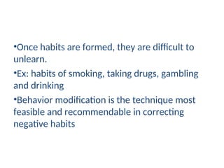 •Once habits are formed, they are difficult to
unlearn.
•Ex: habits of smoking, taking drugs, gambling
and drinking
•Behavior modification is the technique most
feasible and recommendable in correcting
negative habits
 