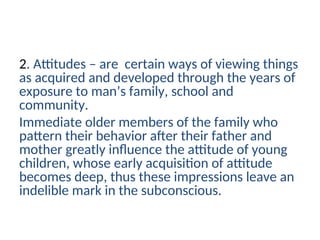 2. Attitudes – are certain ways of viewing things
as acquired and developed through the years of
exposure to man’s family, school and
community.
Immediate older members of the family who
pattern their behavior after their father and
mother greatly influence the attitude of young
children, whose early acquisition of attitude
becomes deep, thus these impressions leave an
indelible mark in the subconscious.
 