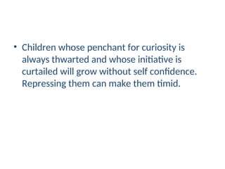 • Children whose penchant for curiosity is
always thwarted and whose initiative is
curtailed will grow without self confidence.
Repressing them can make them timid.
 