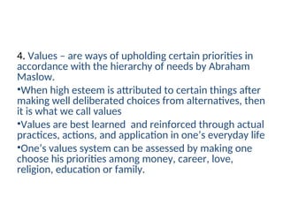 4. Values – are ways of upholding certain priorities in
accordance with the hierarchy of needs by Abraham
Maslow.
•When high esteem is attributed to certain things after
making well deliberated choices from alternatives, then
it is what we call values
•Values are best learned and reinforced through actual
practices, actions, and application in one’s everyday life
•One’s values system can be assessed by making one
choose his priorities among money, career, love,
religion, education or family.
 