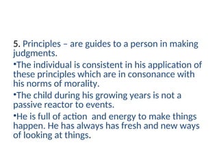 5. Principles – are guides to a person in making
judgments.
•The individual is consistent in his application of
these principles which are in consonance with
his norms of morality.
•The child during his growing years is not a
passive reactor to events.
•He is full of action and energy to make things
happen. He has always has fresh and new ways
of looking at things.
 
