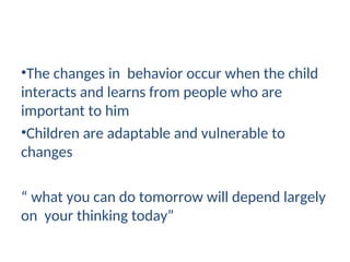 •The changes in behavior occur when the child
interacts and learns from people who are
important to him
•Children are adaptable and vulnerable to
changes
“ what you can do tomorrow will depend largely
on your thinking today”
 