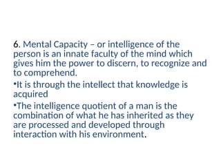 6. Mental Capacity – or intelligence of the
person is an innate faculty of the mind which
gives him the power to discern, to recognize and
to comprehend.
•It is through the intellect that knowledge is
acquired
•The intelligence quotient of a man is the
combination of what he has inherited as they
are processed and developed through
interaction with his environment.
 