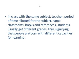 `
• In class with the same subject, teacher, period
of time allotted for the subject, same
classrooms, books and references, students
usually get different grades, thus signifying
that people are born with different capacities
for learning
 