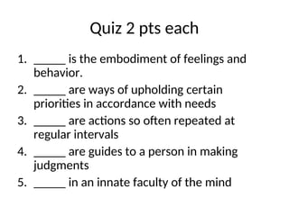 Quiz 2 pts each
1. _____ is the embodiment of feelings and
behavior.
2. _____ are ways of upholding certain
priorities in accordance with needs
3. _____ are actions so often repeated at
regular intervals
4. _____ are guides to a person in making
judgments
5. _____ in an innate faculty of the mind
 