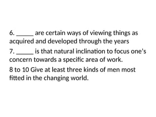 6. _____ are certain ways of viewing things as
acquired and developed through the years
7. _____ is that natural inclination to focus one’s
concern towards a specific area of work.
8 to 10 Give at least three kinds of men most
fitted in the changing world.
 