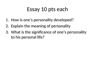 Essay 10 pts each
1. How is one’s personality developed?
2. Explain the meaning of personality
3. What is the significance of one’s personality
to his personal life?
 