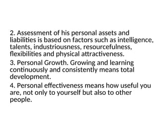 2. Assessment of his personal assets and
liabilities is based on factors such as intelligence,
talents, industriousness, resourcefulness,
flexibilities and physical attractiveness.
3. Personal Growth. Growing and learning
continuously and consistently means total
development.
4. Personal effectiveness means how useful you
are, not only to yourself but also to other
people.
 