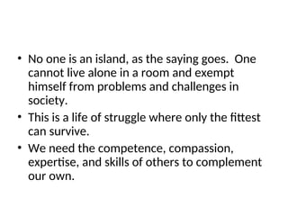 • No one is an island, as the saying goes. One
cannot live alone in a room and exempt
himself from problems and challenges in
society.
• This is a life of struggle where only the fittest
can survive.
• We need the competence, compassion,
expertise, and skills of others to complement
our own.
 