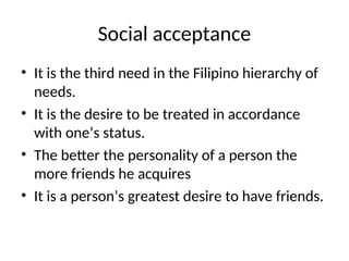 Social acceptance
• It is the third need in the Filipino hierarchy of
needs.
• It is the desire to be treated in accordance
with one’s status.
• The better the personality of a person the
more friends he acquires
• It is a person’s greatest desire to have friends.
 