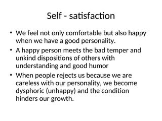 Self - satisfaction
• We feel not only comfortable but also happy
when we have a good personality.
• A happy person meets the bad temper and
unkind dispositions of others with
understanding and good humor
• When people rejects us because we are
careless with our personality, we become
dysphoric (unhappy) and the condition
hinders our growth.
 