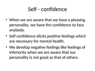 Self - confidence
• When we are aware that we have a pleasing
personality, we have the confidence to face
anybody.
• Self confidence elicits positive feelings which
are necessary for mental health.
• We develop negative feelings like feelings of
inferiority when we are aware that our
personality is not good as that of others.
 