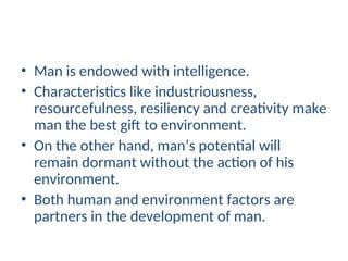 • Man is endowed with intelligence.
• Characteristics like industriousness,
resourcefulness, resiliency and creativity make
man the best gift to environment.
• On the other hand, man’s potential will
remain dormant without the action of his
environment.
• Both human and environment factors are
partners in the development of man.
 