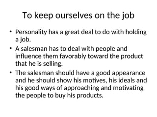 To keep ourselves on the job
• Personality has a great deal to do with holding
a job.
• A salesman has to deal with people and
influence them favorably toward the product
that he is selling.
• The salesman should have a good appearance
and he should show his motives, his ideals and
his good ways of approaching and motivating
the people to buy his products.
 