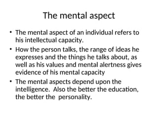 The mental aspect
• The mental aspect of an individual refers to
his intellectual capacity.
• How the person talks, the range of ideas he
expresses and the things he talks about, as
well as his values and mental alertness gives
evidence of his mental capacity
• The mental aspects depend upon the
intelligence. Also the better the education,
the better the personality.
 