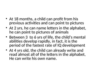 • At 18 months, a child can profit from his
previous activities and can point to pictures
• At 2 yrs, he can name letters in the alphabet,
he can point to pictures of animals
• Between 3 to 6 yrs of life, the child’s mental
abilities develop rapidly, in fact, it is the
period of the fastest rate of IQ development
• At 4 yrs old, the child can already write and
read almost all of the letters in the alphabet,
He can write his own name.
 