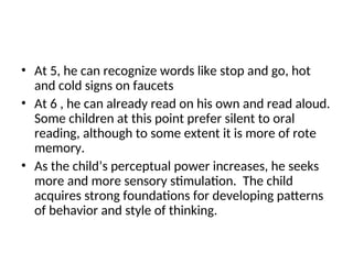 • At 5, he can recognize words like stop and go, hot
and cold signs on faucets
• At 6 , he can already read on his own and read aloud.
Some children at this point prefer silent to oral
reading, although to some extent it is more of rote
memory.
• As the child’s perceptual power increases, he seeks
more and more sensory stimulation. The child
acquires strong foundations for developing patterns
of behavior and style of thinking.
 