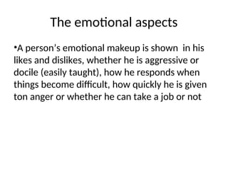 The emotional aspects
•A person’s emotional makeup is shown in his
likes and dislikes, whether he is aggressive or
docile (easily taught), how he responds when
things become difficult, how quickly he is given
ton anger or whether he can take a job or not
 
