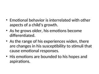 • Emotional behavior is interrelated with other
aspects of a child’s growth.
• As he grows older, his emotions become
differentiated.
• As the range of his experiences widen, there
are changes in his susceptibility to stimuli that
cause emotional responses.
• His emotions are bounded to his hopes and
aspirations.
 