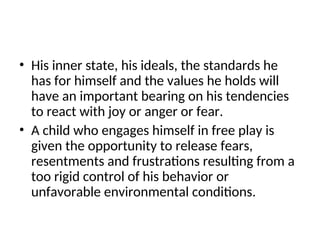 • His inner state, his ideals, the standards he
has for himself and the values he holds will
have an important bearing on his tendencies
to react with joy or anger or fear.
• A child who engages himself in free play is
given the opportunity to release fears,
resentments and frustrations resulting from a
too rigid control of his behavior or
unfavorable environmental conditions.
 