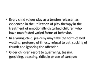 • Every child values play as a tension releaser, as
evidenced in the utilization of play therapy in the
treatment of emotionally disturbed children who
have manifested varied forms of behavior.
• In a young child, jealousy may take the form of bed
wetting, pretense of illness, refusal to eat, sucking of
thumb and ignoring the offender.
• Older children resort to quarreling, teasing,
gossiping, boasting, ridicule or use of sarcasm
 