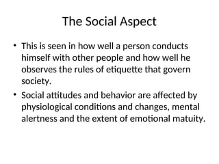 The Social Aspect
• This is seen in how well a person conducts
himself with other people and how well he
observes the rules of etiquette that govern
society.
• Social attitudes and behavior are affected by
physiological conditions and changes, mental
alertness and the extent of emotional matuity.
 