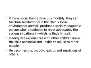 • If these social habits develop smoothly, they can
function satisfactorily in the child’s social
environment and will produce a socially adaptable
person who is equipped to meet adequately the
various situations in which he finds himself.
• Inadequate experiences with other children leave
the child antisocial and unable to adjust to other
people.
• He becomes shy, moody, jealous and suspicious of
others.
 
