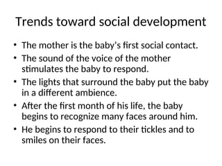 Trends toward social development
• The mother is the baby’s first social contact.
• The sound of the voice of the mother
stimulates the baby to respond.
• The lights that surround the baby put the baby
in a different ambience.
• After the first month of his life, the baby
begins to recognize many faces around him.
• He begins to respond to their tickles and to
smiles on their faces.
 