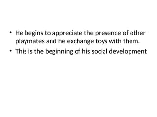 • He begins to appreciate the presence of other
playmates and he exchange toys with them.
• This is the beginning of his social development
 