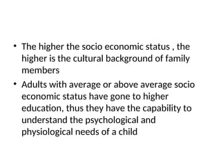 • The higher the socio economic status , the
higher is the cultural background of family
members
• Adults with average or above average socio
economic status have gone to higher
education, thus they have the capability to
understand the psychological and
physiological needs of a child
 