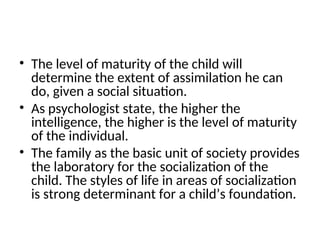 • The level of maturity of the child will
determine the extent of assimilation he can
do, given a social situation.
• As psychologist state, the higher the
intelligence, the higher is the level of maturity
of the individual.
• The family as the basic unit of society provides
the laboratory for the socialization of the
child. The styles of life in areas of socialization
is strong determinant for a child’s foundation.
 